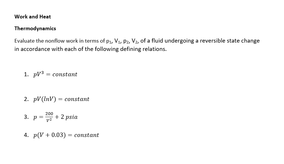 Work and Heat
Thermodynamics
Evaluate the nonflow work in terms of p1, V1, p2, V2, of a fluid undergoing a reversible state change
in accordance with each of the following defining relations.
1. pуз
= constant
2. pV (InV) = constant
200
3. р 3
+ 2 psia
v2
4. p(V + 0.03) = constant
