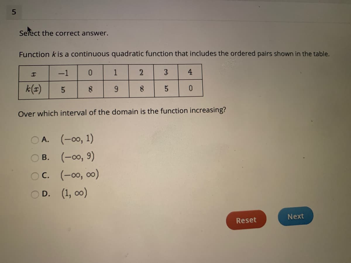 Select the correct answer.
Function k is a continuous quadratic function that includes the ordered pairs shown in the table.
-1
1
4
k(=)
8.
Over which interval of the domain is the function increasing?
O A. (-00, 1)
ов. (-оо, 9)
В.
OC. (-00, 00)
OD. (1, o0)
Next
Reset
3.
