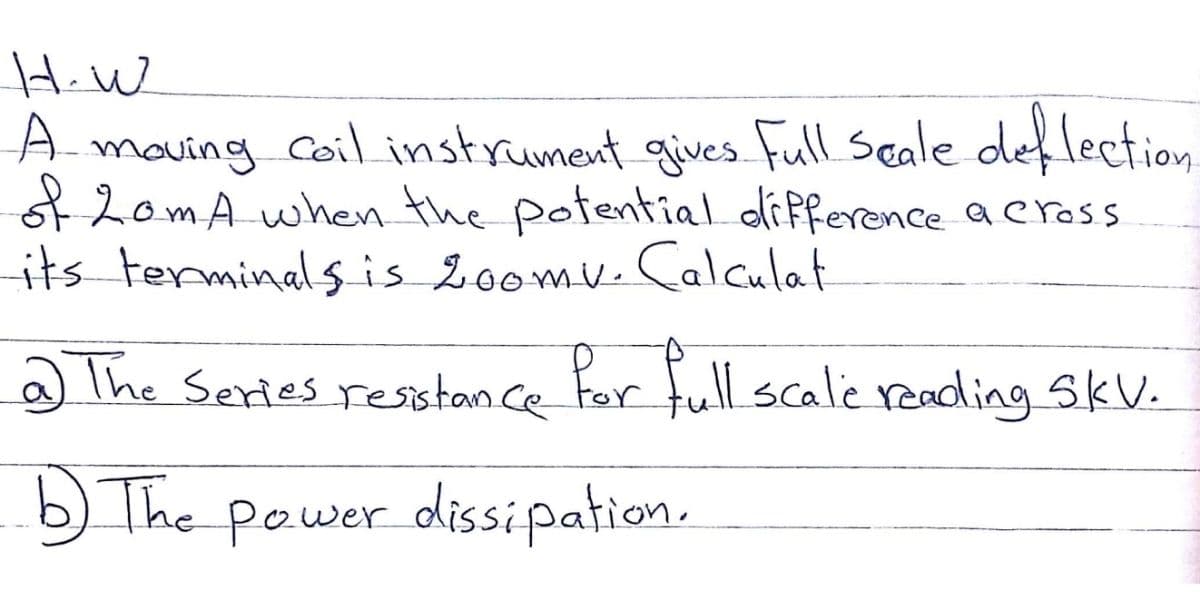 HiW
A.
A maving coil instrument gives Full seale def lection
of 2om A when the potential dlifference aeross
its terminalsis 200mv.Calculat
aThe Series resistan ce Far full scale reading SkV.
b) The power dissipation.
