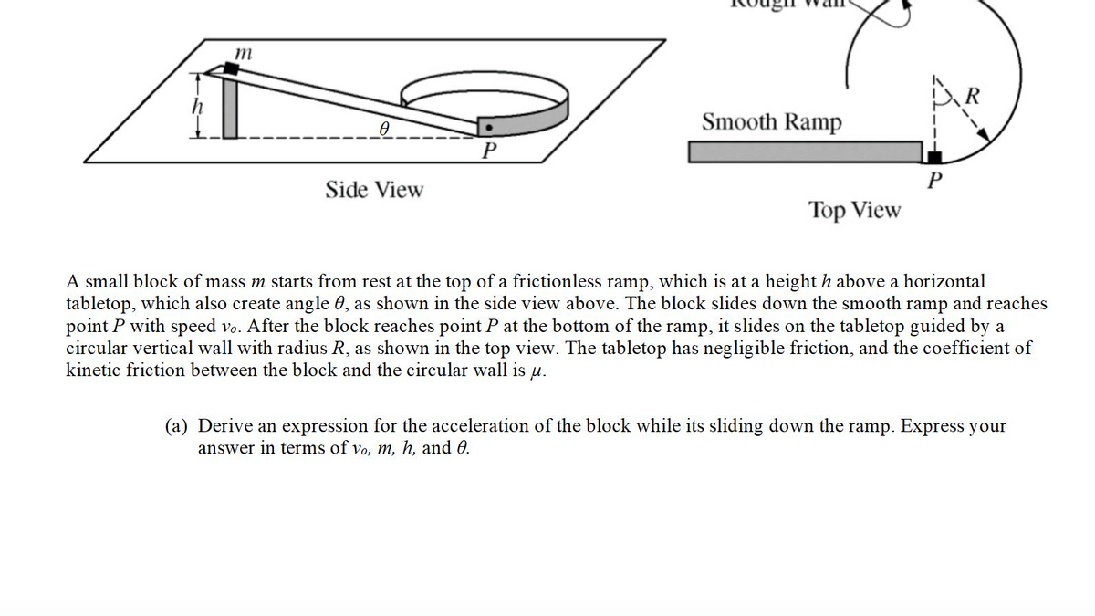 m
R
Smooth Ramp
P
Side View
Top View
A small block of mass m starts from rest at the top of a frictionless ramp, which is at a height h above a horizontal
tabletop, which also create angle 0, as shown in the side view above. The block slides down the smooth ramp and reaches
point P with speed vo. After the block reaches point P at the bottom of the ramp, it slides on the tabletop guided by a
circular vertical wall with radius R, as shown in the top view. The tabletop has negligible friction, and the coefficient of
kinetic friction between the block and the circular wall is
u.
(a) Derive an expression for the acceleration of the block while its sliding down the ramp. Express your
answer in terms of vo, m, h, and 0.
