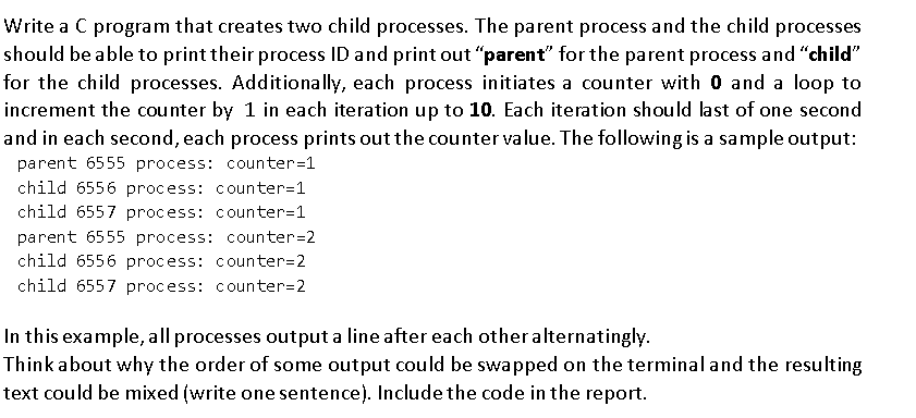 Write a C program that creates two child processes. The parent process and the child processes
should be able to print their process ID and print out "parent" for the parent process and "child"
for the child processes. Additionally, each process initiates a counter with 0 and a loop to
increment the counter by 1 in each iteration up to 10. Each iteration should last of one second
and in each second, each process prints out the counter value. The following is a sample output:
parent 6555 process: counter=1
child 6556 process: counter=1
child 6557 process: counter=1
parent 6555 process: counter=2
child 6556 process: counter=2
child 6557 process: counter=2
In this example, all processes output a line after each other alternatingly.
Think about why the order of some output could be swapped on the terminaland the resulting
text could be mixed (write one sentence). Include the code in the report.
