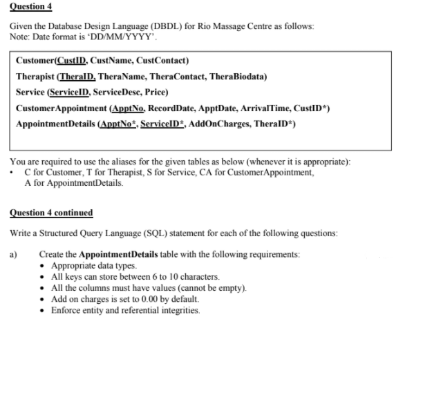 Question 4
Given the Database Design Language (DBDL) for Rio Massage Centre as follows:
Note: Date format is 'DD/MM/YYYY'.
Customer(CustID, CustName, CustContact)
Therapist (TheralD, TheraName, TheraContact, TheraBiodata)
Service (ServicelD, ServiceDesc, Price)
CustomerAppointment (ApptNo, RecordDate, ApptDate, ArrivalTime, CustID*)
AppointmentDetails (ApptNo*, ServicelD*, AddOnCharges, TheralD*)
You are required to use the aliases for the given tables as below (whenever it is appropriate):
• for Customer, T for Therapist, S for Service, CA for CustomerAppointment,
A for AppointmentDetails.
Question 4 continued
Write a Structured Query Language (SQL) statement for each of the following questions:
Create the AppointmentDetails table with the following requirements:
Appropriate data types.
• All keys can store between 6 to 10 characters.
• All the columns must have values (cannot be empty).
• Add on charges is set to 0.00 by default.
Enforce entity and referential integrities.
a)
