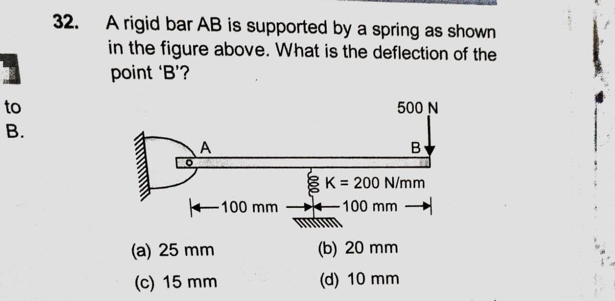 A rigid bar AB is supported by a spring as shown
in the figure above. What is the deflection of the
point 'B'?
32.
to
500 N
В.
A
K = 200 N/mm
100 mm
-100 mm
(a) 25 mm
(b) 20 mm
(c) 15 mm
(d) 10 mm
