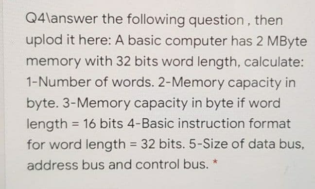 Q4\answer the following question, then
uplod it here: A basic computer has 2 MByte
memory with 32 bits word length, calculate:
1-Number of words. 2-Memory capacity in
byte. 3-Memory capacity in byte if word
length = 16 bits 4-Basic instruction format
for word length = 32 bits. 5-Size of data bus,
%3D
address bus and control bus. *
