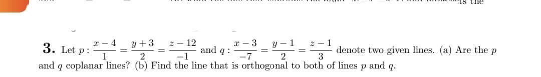 the
denote two given lines. (a) Are the p
x 4
y+3
x 3
3. Let p:
- 12
and q:
y 1
2
3
and q coplanar lines? (b) Find the line that is orthogonal to both of lines p and q.