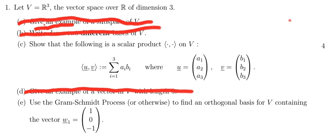 1. Let V = R³, the vector space over R of dimension 3.
of IZ
Give an example of a subspac
WAL 1
diferent bases of V.
(c) Show that the following is a scalar product (,) on V:
4
3
a
(u, v)
Σaibi
where u = a2
v=
b₂
i=1
b3
n example of a vector i
with Tongun
(e) Use the Gram-Schmidt Process (or otherwise) to find an orthogonal basis for V containing
the vector w₁
=
0
=
b₁