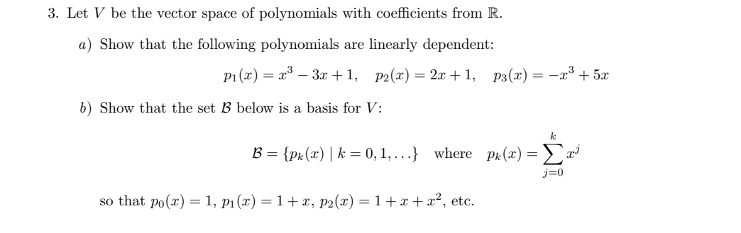 3. Let V be the vector space of polynomials with coefficients from R.
a) Show that the following polynomials are linearly dependent:
P1 (x) = x° – 3x + 1,
P2(x) = 2x + 1, p3(x) = -x³ + 5x
b) Show that the set B below is a basis for V:
B = {pk(x) | k = 0, 1, ...} where pr:(x) =
Σ
j=0
so that po(x) = 1, p1(x) = 1+x, p2(x) = 1+ x + x², etc.
