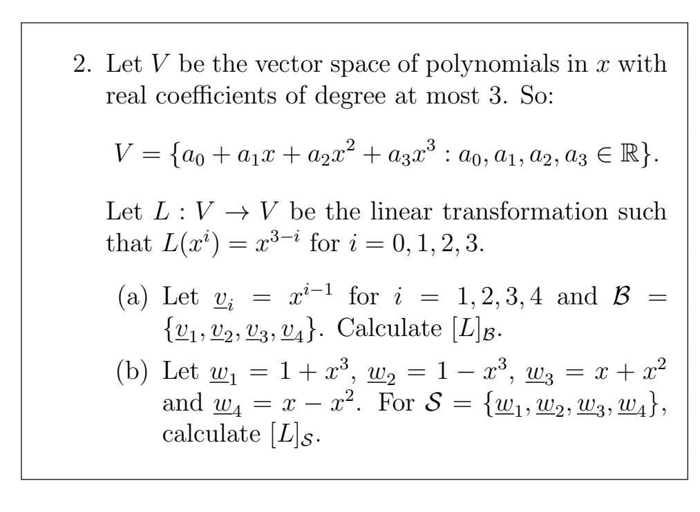 2. Let V be the vector space of polynomials in x with
real coefficients of degree at most 3. So:
V = {ao + a1x + a2x² + a3x° : ao, a1, a2, az E R}.
Let L : V → V be the linear transformation such
that L(x') = x³3-i for i
0, 1, 2, 3.
xi-1 for i
(a) Let v;
{21, V2, V3, V4}. Calculate [L]g.
1,2, 3, 4 and В
(b) Let wi
and wA
calculate [L]s.
1 + x*, w, = 1 – x°, wz = x + x²
x2. For S
{w1, W2, W3, W1},
