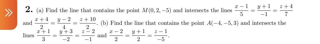 ^
2. (a) Find the line that contains the point M(0, 2,-5) and intersects the lines
x-1
y+1 z+4
=
5
7
x +4
and
y-2 z + 10
(b) Find the line that contains the point A(-4,-5, 3) and intersects the
2
2
x+1
4
y +3
X
y +1
z-1
lines
and
=
3
-2
-1
2
2
-5