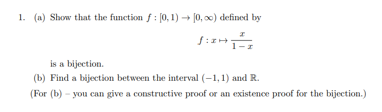 1. (a) Show that the function f : [0,1) → [0, 0) defined by
f : xH
1-
is a bijection.
(b) Find a bijection between the interval (-1,1) and R.
(For (b)
you can give a constructive proof or an existence proof for the bijection.)
