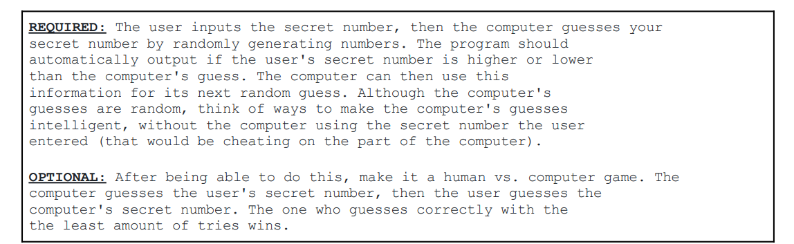 REQUIRED: The user inputs the secret number, then the computer guesses your
secret number by randomly generating numbers. The program should
automatically output if the user's secret number is higher or lower
than the computer's guess. The computer can then use this
information for its next random guess. Although the computer's
guesses are random, think of ways to make the computer's guesses
intelligent, without the computer using the secret number the user
entered (that would be cheating on the part of the computer).
OPTIONAL: After being able to do this, make it a human vs. computer game. The
computer guesses the user's secret number, then the user guesses the
computer's secret number. The one who guesses correctly with the
the least amount of tries wins.
