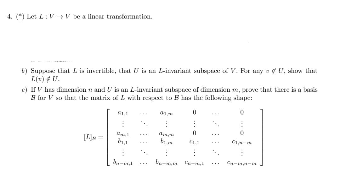 4. (*) Let L: V → V be a linear transformation.
b) Suppose that L is invertible, that U is an L-invariant subspace of V. For any v U, show that
L(v) & U.
c) If V has dimension n and U is an L-invariant subspace of dimension m, prove that there is a basis
B for V so that the matrix of L with respect to B has the following shape:
0
0
a1,1
a1,m
:
0
0
am,1
am,m
[L]B =
b1,1
b1,m
€1,1
C1,n-m
bn-m,1
bn-m,m
Cn-m,1
Cn-m,n-m