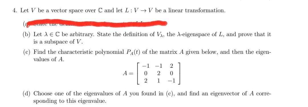 4. Let V be a vector space over C and let L: V → V be a linear transformation.
State the dem
(b) Let λ = C be arbitrary. State the definition of Vx, the X-eigenspace of L, and prove that it
is a subspace of V.
(c) Find the characteristic polynomial P₁(t) of the matrix A given below, and then the eigen-
values of A.
−1 -1 2
A =
0
2
0
2 1
-1
(d) Choose one of the eigenvalues of A you found in (c), and find an eigenvector of A corre-
sponding to this eigenvalue.