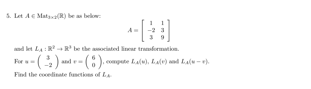 5. Let A E Mat3×2(R) be as below:
A =
-2 3
3
and let LA : R² → R³ be the associated linear transformation.
(:).
3
For u =
and v=
compute LA(u), LA(v) and LA(u – v).
-2
Find the coordinate functions of LA.
