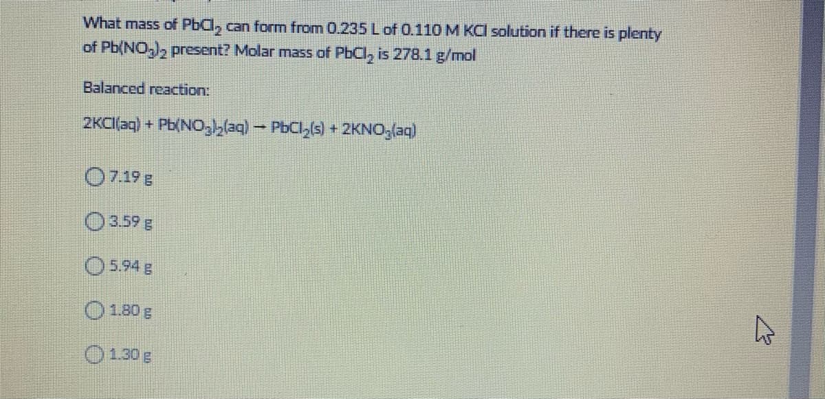 What mass of PbCl, can form from 0.235 Lof 0.110 M KCI solution if there is plenty
of Pb(NO,), present? Molar mass of PbCl, is 278.1 g/mol
Balanced reaction:
2KCI[(ag) + Pb(NO,blaq) – PbCl,(s) + 2KNO,(aq)
O7.19 g
03.59 g
O5.94 g
O180g
0130 g
