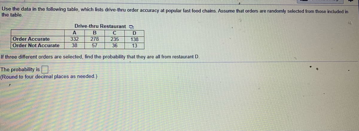 Use the data in the following table, which lists drive-thru order accuracy at popular fast food chains. Assume that orders are randomly selected from those included
the table.
Drive-thru Restaurant
A
В
D
235
36
Order Accurate
332
278
138
Order Not Accurate
38
57
13
If three different orders are selected, find the probability that they are all from restaurant D.
The probability is
(Round to four decimal places as needed.)
