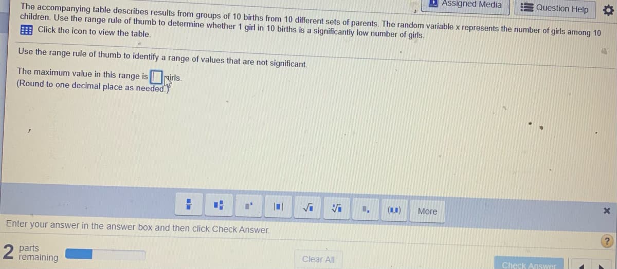 D Assigned Media
Question Help
The accompanying table describes results from groups of 10 births from 10 different sets of parents. The random variable x represents the number of girls among 10
children. Use the range rule of thumb to determine whether 1 girl in 10 births is a significantly low number of girls.
E Click the icon to view the table.
Use the range rule of thumb to identify a range of values that are not significant.
The maximum value in this range is rirls.
(Round to one decimal place as needed.
(1,1)
More
Enter your answer in the answer box and then click Check Answer.
2 parts
remaining
Clear All
Check Answer
