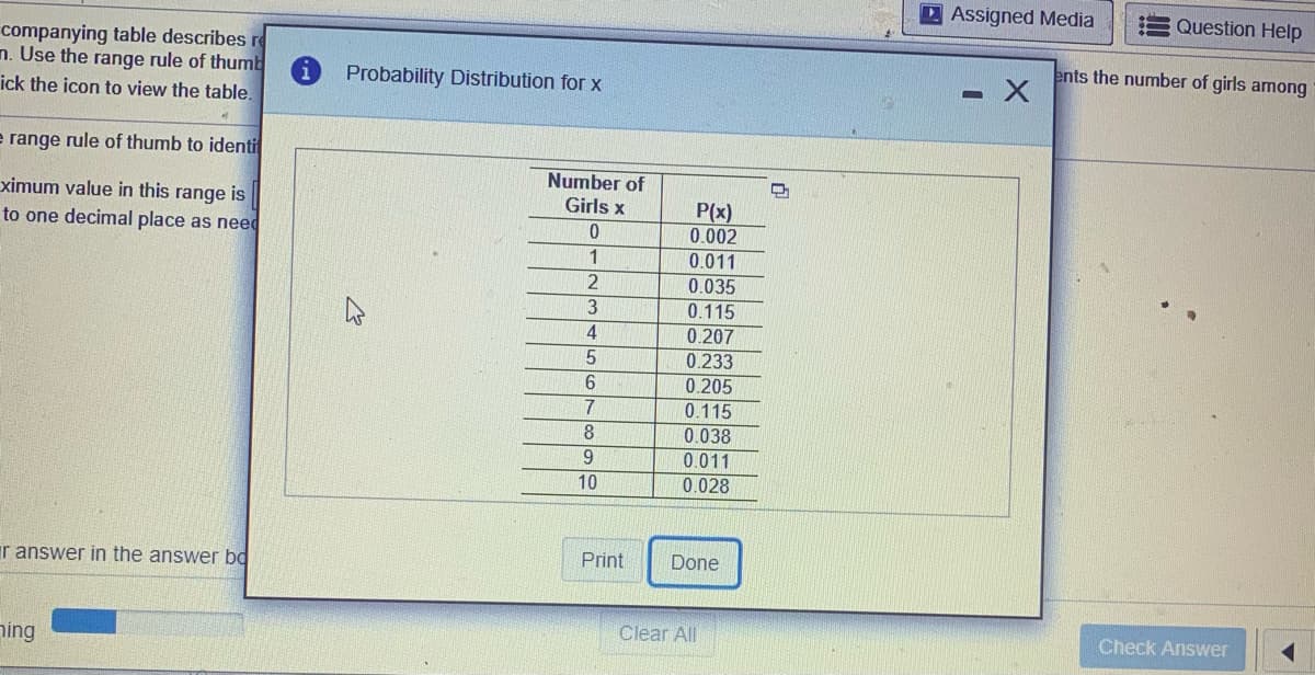 D Assigned Media
Question Help
companying table describes re
n. Use the range rule of thumb
ick the icon to view the table.
ents the number of girls among
Probability Distribution for x
e range rule of thumb to identi
Number of
Girls x
ximum value in this range is
P(x)
0.002
0.011
to one decimal place as need
1.
2
0.035
13
0.115
4
0.207
0.233
6.
0.205
0.115
7
8.
0.038
0.011
10
0.028
r answer in the answer bd
Print
Done
Clear All
Check Answer
ning
