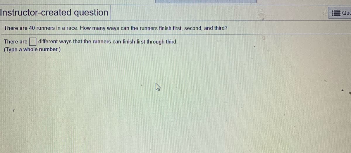 There are 40 runners in a race. How many ways can the runners finish first, second, and third?
There are
different ways that the runners can finish first through third.
(Type a whole number.)
