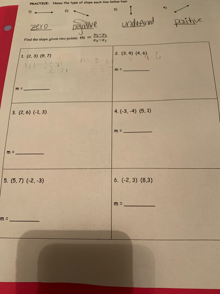 PRACTICE: Name the type of slope each line below has:
1)
2)
3)
4)
-
ngaive
undeAnad
zero
paitive
Find the slope given two points: M = 2-Y1
x2-x1
1. (2, 3) (9, 7)
2. (3, 4) (4, 6)
2.7
m =
m =
3. (2, 6) (-1, 3)
4. (-3, -4) (5, 1)
m =
m =
5. (5, 7) (-2, -3)
6. (-2, 3) (8,3)
m =
m =
