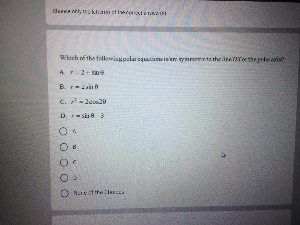 Choose only the letter(s) of the correct answer(s).
Which of the following polar equations is/are symmetric to the line OX or the polar axis?
A. r 2+sin e
B. r= 2 sin 0
C. r 2cos20
%3D
D. r= sin e-3
O c
O D
None of the Choices
OO O O O
