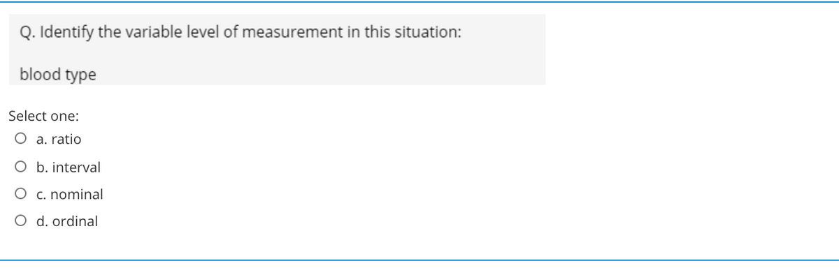 Q. Identify the variable level of measurement in this situation:
blood type
Select one:
O a. ratio
O b. interval
O c. nominal
O d. ordinal
