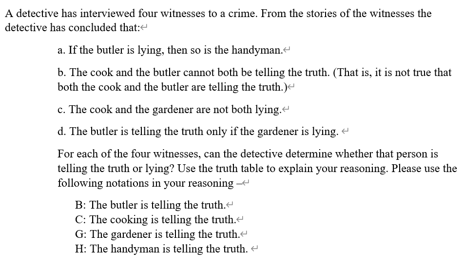 A detective has interviewed four witnesses to a crime. From the stories of the witnesses the
detective has concluded that:<
a. If the butler is lying, then so is the handyman.
b. The cook and the butler cannot both be telling the truth. (That is, it is not true that
both the cook and the butler are telling the truth.)
c. The cook and the gardener are not both lying.
d. The butler is telling the truth only if the gardener is lying. -
For each of the four witnesses, can the detective determine whether that person is
telling the truth or lying? Use the truth table to explain your reasoning. Please use the
following notations in your reasoning --
B: The butler is telling the truth.
C: The cooking is telling the truth.
G: The gardener is telling the truth.
H: The handyman is telling the truth. e
