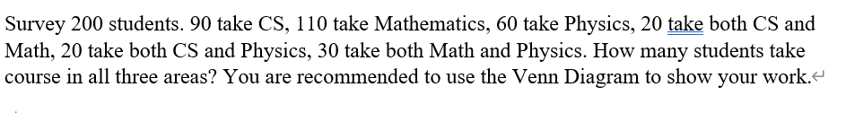 Survey 200 students. 90 take CS, 110 take Mathematics, 60 take Physics, 20 take both CS and
Math, 20 take both CS and Physics, 30 take both Math and Physics. How many students take
course in all three areas? You are recommended to use the Venn Diagram to show your work.
