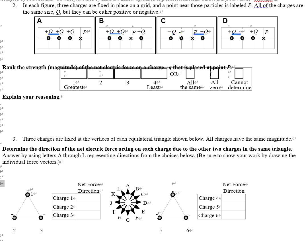 In each figure, three charges are fixed in place on a grid, and a point near those particles is labeled P. All of the charges are
the same size, Q, but they can be either positive or negative.
2.
A
B
+Q +Q +Q
+Q +Q« P+Q
P +Q4
+Q
+Q
P
Rank the strength (magnitude) of the net electric force on a charge tg that is placed at point P.
OR-
All
Alle
the same
Cannot
determine
3
Greateste
Leaste
zero
Explain your reasoning.
3. Three charges are fixed at the vertices of each equilateral triangle shown below. All charges have the same magnitude.
Determine the direction of the net electric force acting on each charge due to the other two charges in the same triangle.
Answer by using letters A through L representing directions from the choices below. (Be sure to show your work by drawing the
individual force vectors.)
Net Force
Net Force
Directione
Be
Direction
K
4
Charge 14
Charge 4
J
De
Charge 24
Charge 3-
Charge 5€
E
Charge 6
H G Fa
2
3
5
