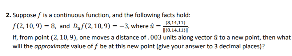 2. Suppose f is a continuous function, and the following facts hold:
(8,14,11)
I|({8,14,11)||
f (2, 10,9) = 8, and Duf(2,10,9) = -3, where û :
If, from point (2,10,9), one moves a distance of .003 units along vector û to a new point, then what
will the approximate value of f be at this new point (give your answer to 3 decimal places)?
