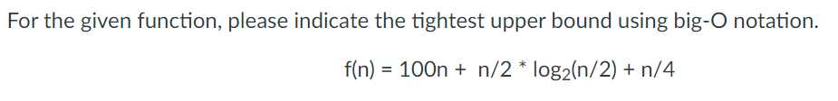 For the given function, please indicate the tightest upper bound using big-O notation.
f(n) = 100n + n/2 * log2(n/2) + n/4
