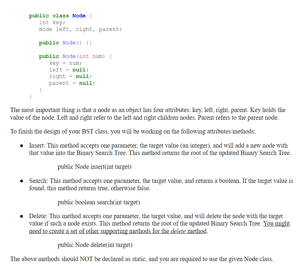 public class Node {
int key;
Node left, right, parent;
public Node () {}
public Node (int num) {
key = num;
left = null;
right = null;
parent = null;
}
}
The most important thing is that a node as an object has four attributes: key, left, right, parent. Key holds the
value of the node. Left and right refer to the left and right children nodes. Parent refers to the parent node.
To finish the design of your BST class, you will be working on the following attributes/methods:
Insert: This method accepts one parameter, the target value (an integer), and will add a new node with
that value into the Binary Search Tree. This method returns the root of the updated Binary Search Tree.
public Node insert(int target)
Search: This method accepts one parameter, the target value, and returns a boolean. If the target value is
found, this method returns true, otherwise false.
public boolean search(int target)
Delete: This method accepts one parameter, the target value, and will delete the node with the target
value if such a node exists. This method returns the root of the updated Binary Search Tree. You might
need to create a set of other supporting methods for the delete method.
public Node delete(int target)
The above methods should NOT be declared as static, and you are required to use the given Node class.
