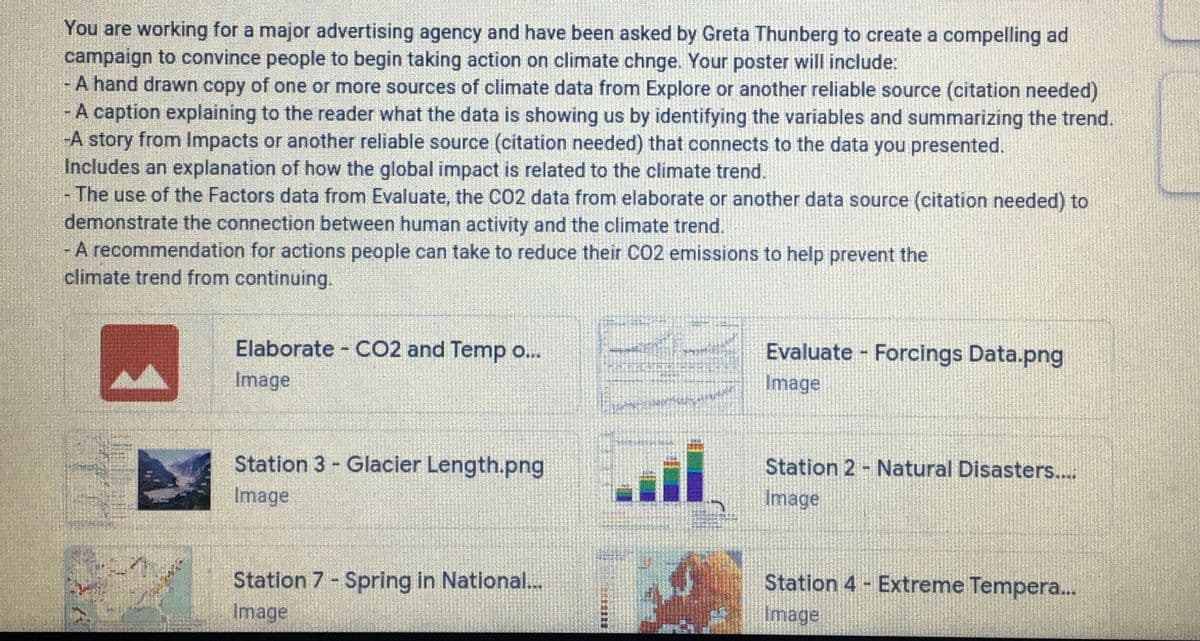 You are working for a major advertising agency and have been asked by Greta Thunberg to create a compelling ad
campaign to convince people to begin taking action on climate chnge. Your poster will include:
A hand drawn copy of one or more sources of climate data from Explore or another reliable source (citation needed)
A caption explaining to the reader what the data is showing us by identifying the variables and summarizing the trend.
-A story from Impacts or another reliable source (citation needed) that connects to the data you presented.
Includes an explanation of how the global impact is related to the climate trend.
The use of the Factors data from Evaluate, the CO2 data from elaborate or another data source (citation needed) to
demonstrate the connection between human activity and the climate trend.
- A recommendation for actions people can take to reduce their CO2 emissions to help prevent the
climate trend from continuing.
Elaborate CO2 and Temp o..
Evaluate Forcings Data.png
Image
Image
Station 3 Glacier Length.png
Station 2 - Natural Disasters...
Image
Image
Station 7- Spring in National...
Station 4 - Extreme Tempera...
Image
Image
