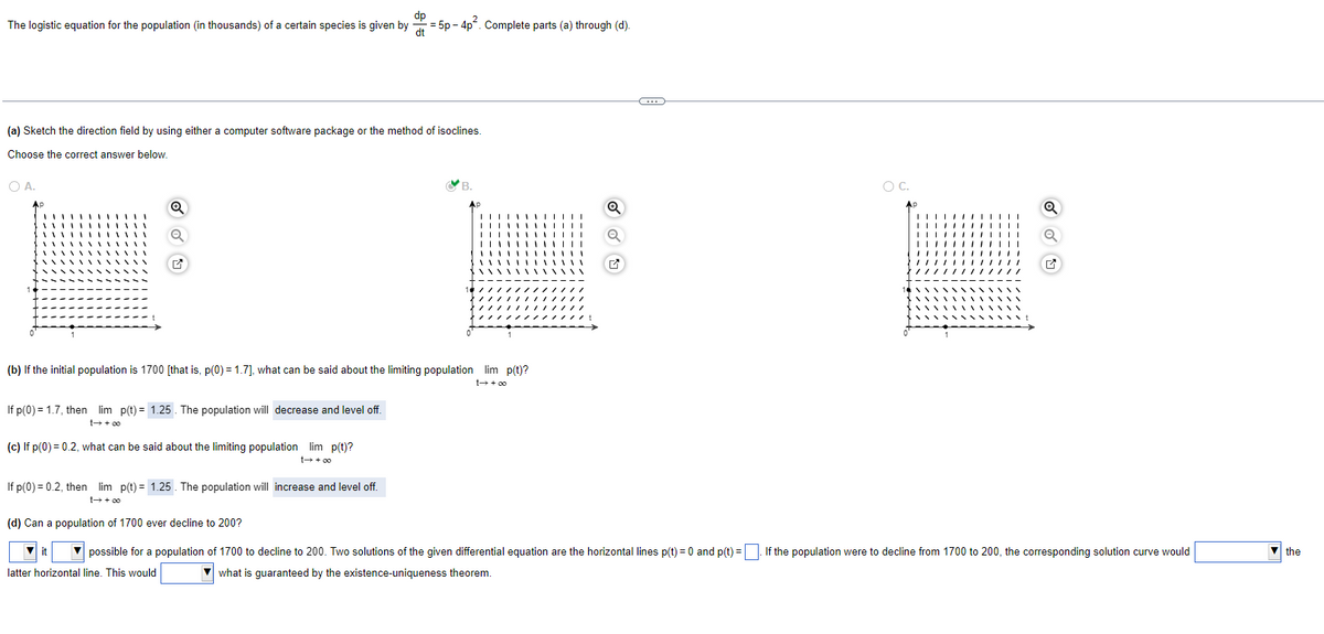 dp
The logistic equation for the population (in thousands) of a certain species is given by
= 5p-4p. Complete parts (a) through (d).
(a) Sketch the direction field by using either a computer software package or the method of isoclines.
Choose the correct answer below.
O A.
Q
Q
(b) If the initial population is 1700 [that is, p(0) = 1.7], what can be said about the limiting population lim p(t)?
If p(0) = 1.7, then lim p(t) = 1.25. The population will decrease and level off.
t→ +∞0
(c) If p(0) = 0.2, what can be said about the limiting population lim p(t)?
t→ +00
If p(0) = 0.2, then lim p(t)= 1.25. The population will increase and level off.
t→ +∞0
B.
(d) Can a population of 1700 ever decline to 200?
O
✔
C
O C.
AP
Q
Q
it
possible for a population of 1700 to decline to 200. Two solutions of the given differential equation are the horizontal lines p(t) = 0 and p(t)=. If the population were to decline from 1700 to 200, the corresponding solution curve would
latter horizontal line. This would
what is guaranteed by the existence-uniqueness theorem.
▼ the