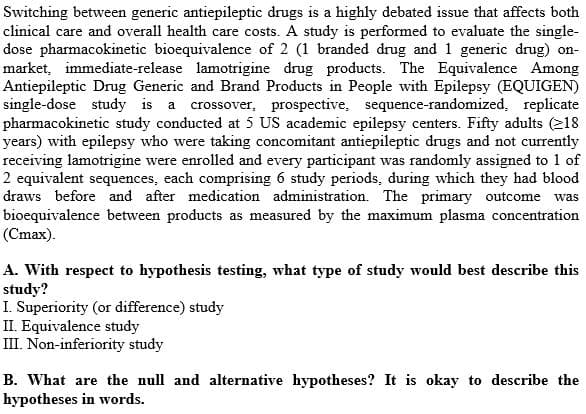 Switching between generic antiepileptic drugs is a highly debated issue that affects both
clinical care and overall health care costs. A study is performed to evaluate the single-
dose pharmacokinetic bioequivalence of 2 (1 branded drug and 1 generic drug) on-
market, immediate-release lamotrigine drug products. The Equivalence Among
Antiepileptic Drug Generic and Brand Products in People with Epilepsy (EQUIGEN)
single-dose study is a crossover, prospective, sequence-randomized, replicate
pharmacokinetic study conducted at 5 US academic epilepsy centers. Fifty adults (218
years) with epilepsy who were taking concomitant antiepileptic drugs and not currently
receiving lamotrigine were enrolled and every participant was randomly assigned to 1 of
2 equivalent sequences, each comprising 6 study periods, during which they had blood
draws before and after medication administration. The primary outcome was
bioequivalence between products as measured by the maximum plasma concentration
(Cmax).
A. With respect to hypothesis testing, what type of study would best describe this
study?
I. Superiority (or difference) study
II. Equivalence study
III. Non-inferiority study
B. What are the null and alternative hypotheses? It is okay to describe the
hypotheses in words.
