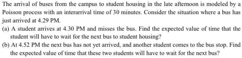 The arrival of buses from the campus to student housing in the late afternoon is modeled by a
Poisson process with an interarrival time of 30 minutes. Consider the situation where a bus has
just arrived at 4.29 PM.
(a) A student arrives at 4.30 PM and misses the bus. Find the expected value of time that the
student will have to wait for the next bus to student housing?
(b) At 4.52 PM the next bus has not yet arrived, and another student comes to the bus stop. Find
the expected value of time that these two students will have to wait for the next bus?
