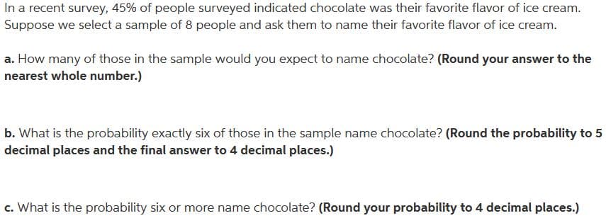 In a recent survey, 45% of people surveyed indicated chocolate was their favorite flavor of ice cream.
Suppose we select a sample of 8 people and ask them to name their favorite flavor of ice cream.
a. How many of those in the sample would you expect to name chocolate? (Round your answer to the
nearest whole number.)
b. What is the probability exactly six of those in the sample name chocolate? (Round the probability to 5
decimal places and the final answer to 4 decimal places.)
c. What is the probability six or more name chocolate? (Round your probability to 4 decimal places.)
