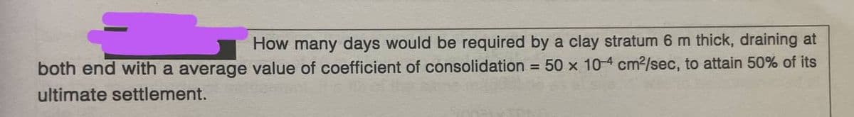 How many days would be required by a clay stratum 6 m thick, draining at
both end with a average value of coefficient of consolidation = 50 x 10-4 cm²/sec, to attain 50% of its
ultimate settlement.