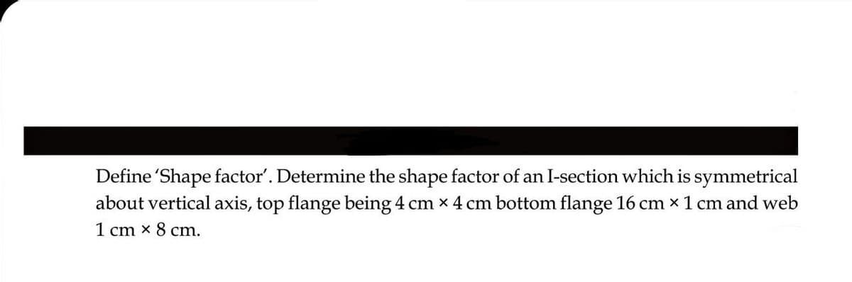 Define 'Shape factor'. Determine the shape factor of an I-section which is symmetrical
about vertical axis, top flange being 4 cm x 4 cm bottom flange 16 cm x 1 cm and web
1 cm x 8 cm.