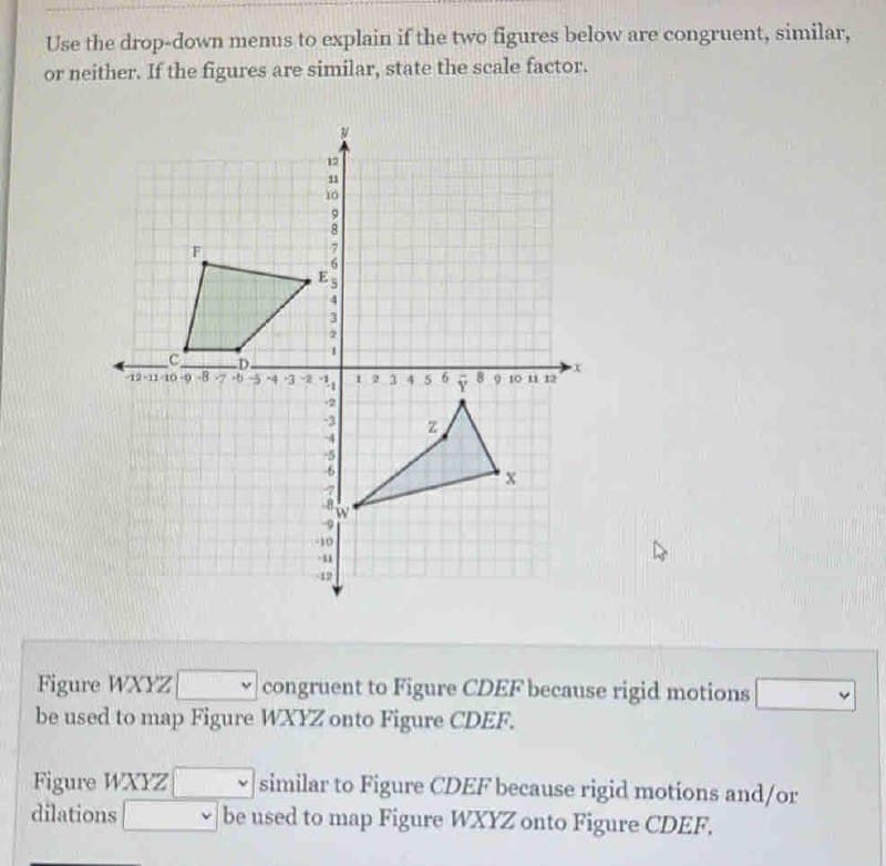 Use the drop-down menus to explain if the two figures below are congruent, similar,
or neither. If the figures are similar, state the scale factor.
F
D.
12-11-10-9-8765-4-3-
Figure WXYZ
dilations
11
S
999654
56 Ý 9 10 11 12
N
X
Figure WXYZ
congruent to Figure CDEF because rigid motions
be used to map Figure WXYZ onto Figure CDEF.
similar to Figure CDEF because rigid motions and/or
be used to map Figure WXYZ onto Figure CDEF.