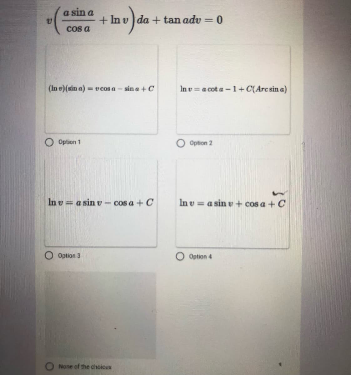 a sin a
+ In v da + tan adv = 0
%3D
COs a
(In v)(sin a) = v cos a- sin a + C
In v = a cot a- 1+ C(Arc sin a)
O Option 1
O Option 2
In v = a sin v - cos a + C
In v = a sin e + cos a + C
Option 3
Option 4
None of the choices
