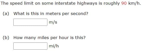 The speed limit on some interstate highways is roughly 90 km/h.
(a) What is this in meters per second?
m/s
(b) How many miles per hour is this?
mi/h