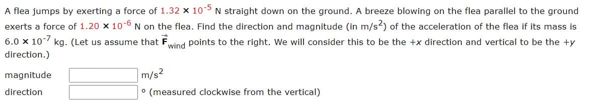 A flea jumps by exerting a force of 1.32 × 10-5 N straight down on the ground. A breeze blowing on the flea parallel to the ground
exerts a force of 1.20 x 10-6 N on the flea. Find the direction and magnitude (in m/s2) of the acceleration of the flea if its mass is
6.0 x 10-7
wind points to the right. We will consider this to be the +x direction and vertical to be the ty
kg. (Let us assume that F
direction.)
magnitude
direction
m/s²
° (measured clockwise from the vertical)