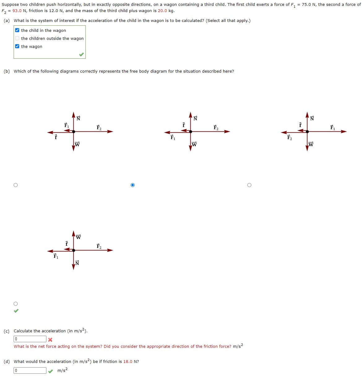 Suppose two children push horizontally, but in exactly opposite directions, on a wagon containing a third child. The first child exerts a force of F₁ = 75.0 N, the second a force of
F₂ = 93.0 N, friction is 12.0 N, and the mass of the third child plus wagon is 20.0 kg.
(a) What is the system of interest if the acceleration of the child in the wagon is to be calculated? (Select all that apply.)
the child in the wagon
the children outside the wagon
the wagon
(b) Which of the following diagrams correctly represents the free body diagram for the situation described here?
O
F₁
F₁
f
N
W
LN
F₂
F₂
O
F₁
(d) What would the acceleration (in m/s²) be if friction is 18.0 N?
0
m/s²
f
N
W
F₂
(c) Calculate the acceleration (in m/s²).
0
X
What is the net force acting on the system? Did you consider the appropriate direction of the friction force? m/s²
F₂
f
N
W
F₁