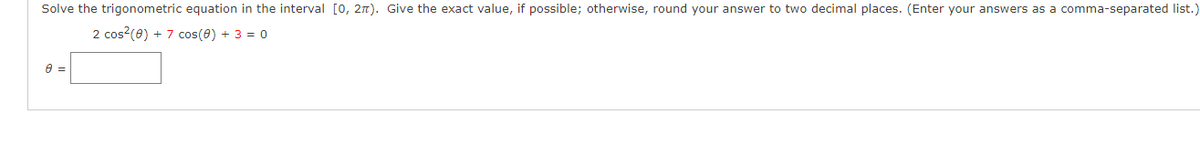 Solve the trigonometric equation in the interval [0, 2π). Give the exact value, if possible; otherwise, round your answer to two decimal places. (Enter your answers as a comma-separated list.)
2 cos² (0) + 7 cos(0) + 3 = 0
0 =