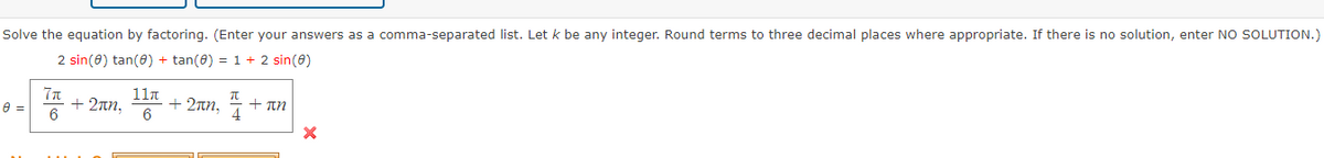 Solve the equation by factoring. (Enter your answers as a comma-separated list. Let k be any integer. Round terms to three decimal places where appropriate. If there is no solution, enter NO SOLUTION.)
2 sin(0) tan(0) + tan(0) = 1 + 2 sin(0)
8 =
7π
6
+ 2πη.
11л
+ 2an,
6
π
+ An
X