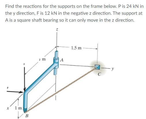 Find the reactions for the supports on the frame below. P is 24 kN in
the y direction, F is 12 kN in the negative z direction. The support at
A is a square shaft bearing so it can only move in the z direction.
1.5 m
2 m
C
1m
