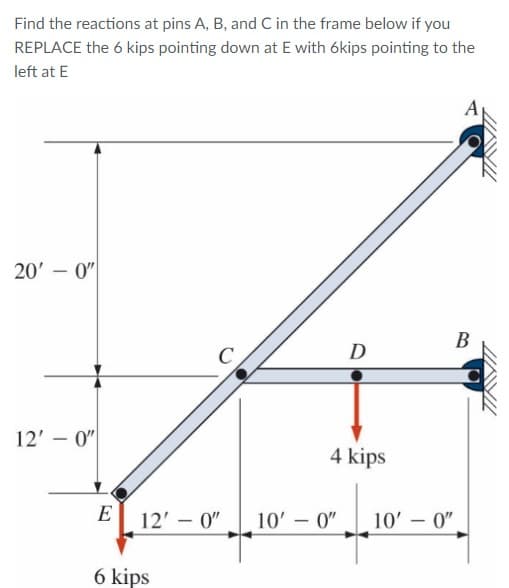 Find the reactions at pins A, B, and C in the frame below if you
REPLACE the 6 kips pointing down at E with ókips pointing to the
left at E
20' - 0"
В
D
12' – 0"
4 kips
E
12' – 0"
10' - 0"
10' - 0"
6 kips
