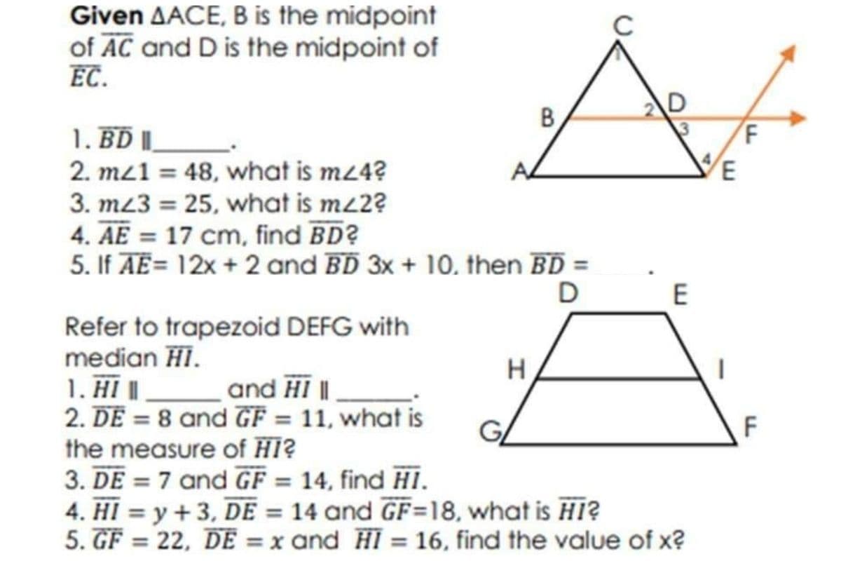 Given AACE, B is the midpoint
of AC and D is the midpoint of
EC.
C
1. BD||
2. mz1 = 48, what is m24?
3. m23 = 25, what is mz2?
4. AE = 17 cm, find BD?
5. If AE= 12x + 2 and BD 3x + 10, then BD =
D
E
Refer to trapezoid DEFG with
median HI.
1. H |
2. DE = 8 and GF = 11, what is
the measure of HI?
3. DE = 7 and GF = 14, find HI.
4. HI = y + 3, DE = 14 and GF=18, what is HI?
5. GF = 22, DE = x and HI = 16, find the value of x?
|
and HI |
GL
F
%3D
%3D
