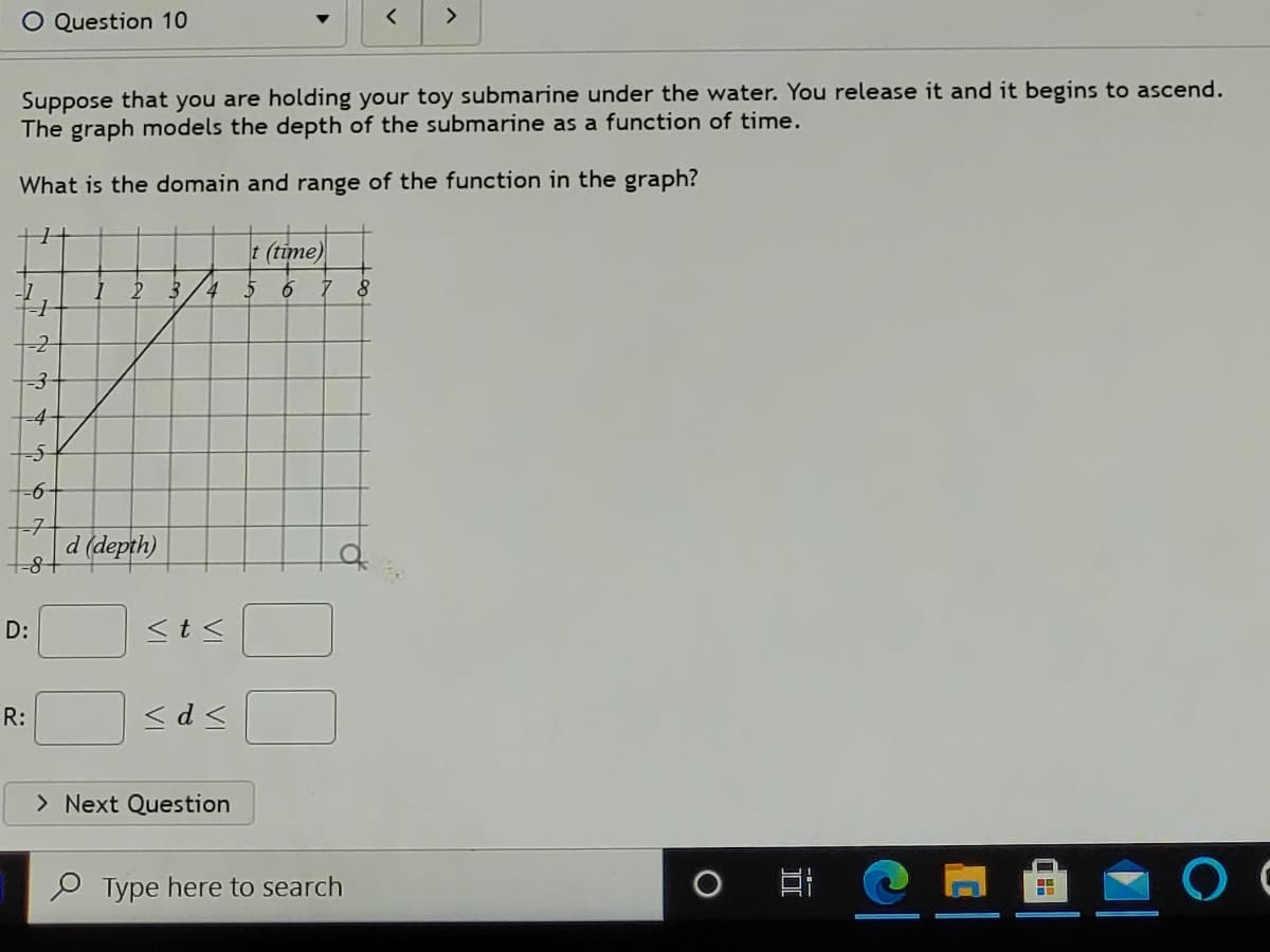 O Question 10
>
Suppose that you are holding your toy submarine under the water. You release it and it begins to ascend.
The graph models the depth of the submarine as a function of time.
What is the domain and range of the function in the graph?
t (time)
-1
-4
-7
d (depth)
t8+
D:
<t<
R:
<d <
> Next Question
O Type here to search
